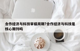 合作经济与科技审稿周期?合作经济与科技是核心期刊吗