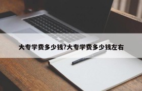 大专学费多少钱?大专学费多少钱左右