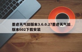 墨迹天气旧版本3.6.0.2?墨迹天气旧版本602下载安装